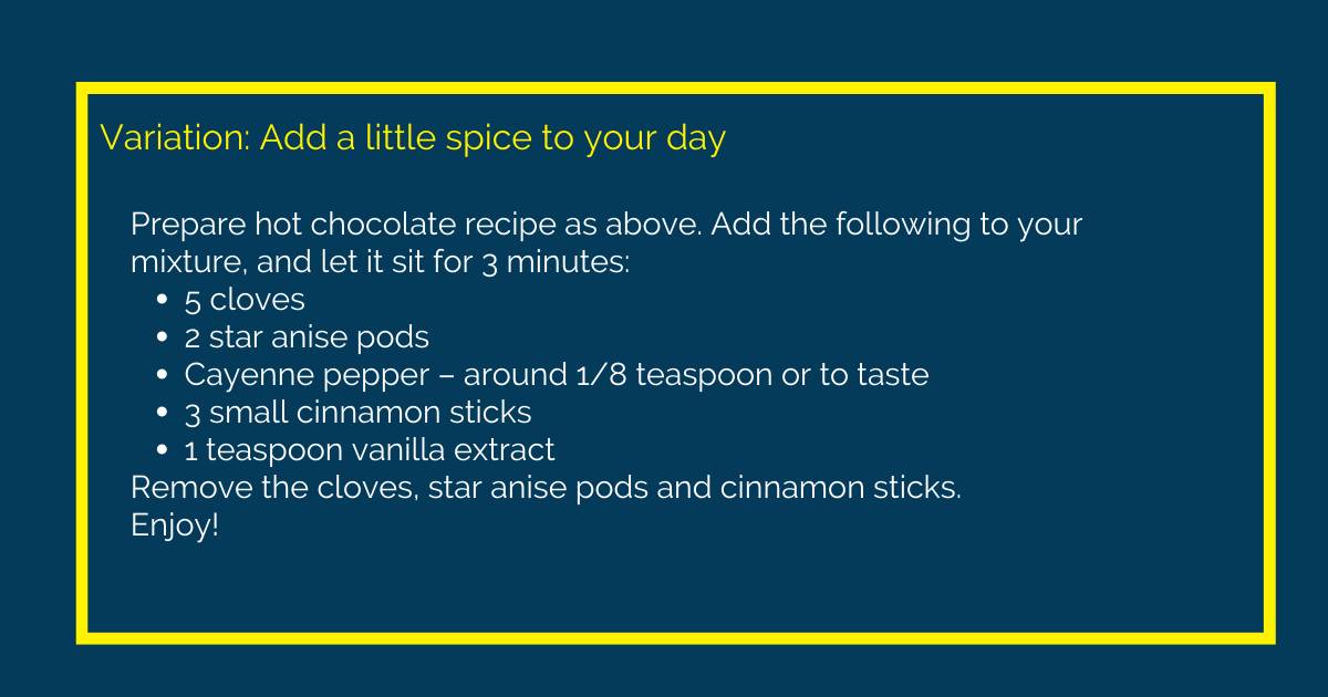 Image with text that reads Variation: Add a little spice to your day. Prepare hot chocolate recipe as above. Add the following to your mixture, and let it sit for 3 minutes: 5 cloves 2 star anise pods Cayenne pepper – around 1/8 teaspoon or to taste 3 small cinnamon sticks 1 teaspoon vanilla extract Remove the cloves, star anise pods and cinnamon sticks. Enjoy!. 